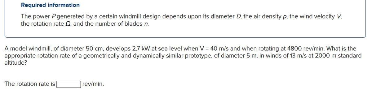 Required information
The power Pgenerated by a certain windmill design depends upon its diameter D, the air density p, the wind velocity V,
the rotation rate Q, and the number of blades n.
A model windmill, of diameter 50 cm, develops 2.7 kW at sea level when V = 40 m/s and when rotating at 4800 rev/min. What is the
appropriate rotation rate of a geometrically and dynamically similar prototype, of diameter 5 m, in winds of 13 m/s at 2000 m standard
altitude?
The rotation rate is
rev/min.
