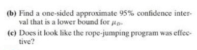 (b) Find a one-sided approximate 95% confidence inter-
val that is a lower bound for #p.
(c) Does it look like the rope-jumping program was effec-
tive?