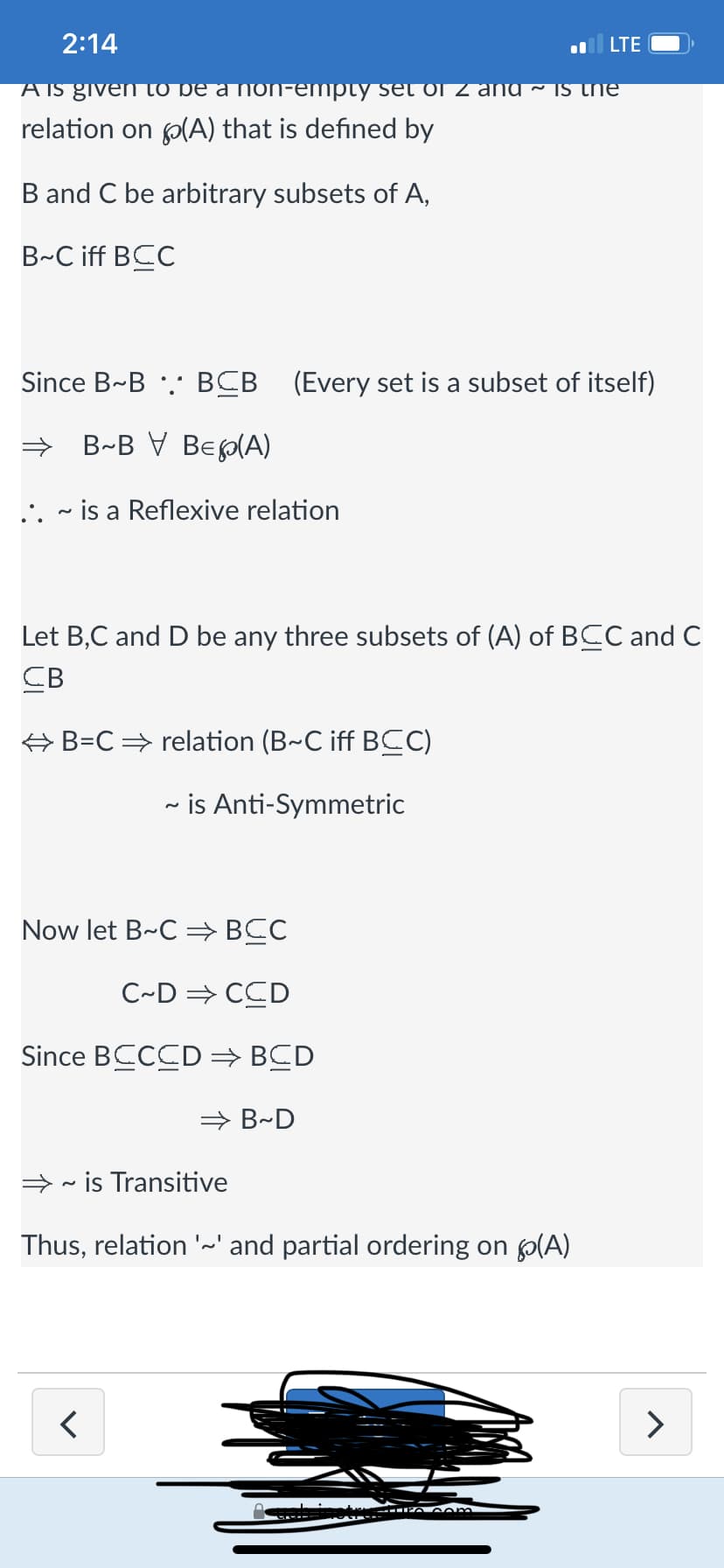 2:14
A is given to
relation on (A) that is defined by
B and C be arbitrary subsets of A,
B-C iff BCC
.. is a Reflexive relation
Since B~B. BCB (Every set is a subset of itself)
B~BV BE(A)
~
⇒ B=C ⇒ relation (B~C iff BCC)
~ is Anti-Symmetric
Let B,C and D be any three subsets of (A) of BCC and C
CB
Now let B-C ⇒ BCC
C~D⇒ CCD
Since BCCCD ⇒ BCD
LTE
and is the
⇒B~D
<
⇒ is Transitive
Thus, relation '~' and partial ordering on (A)