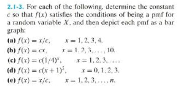 2.1-3. For each of the following, determine the constant
c so that f(x) satisfies the conditions of being a pmf for
a random variable X, and then depict each pmf as a bar
graph:
x= 1, 2, 3, 4.
x = 1, 2, 3,..., 10.
x = 1, 2, 3.....
x = 0, 1.2.3.
x= 1, 2, 3,..., n.
(a) f(x) = x/c,
(b) f(x) = cx,
(c) f(x) = c(1/4)".
(d) f(x) = c(x + 1)²,
(e) f(x) = x/c,