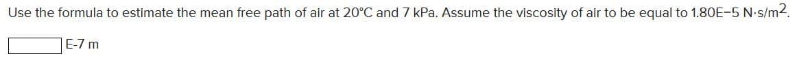 Use the formula to estimate the mean free path of air at 20°C and 7 kPa. Assume the viscosity of air to be equal to 1.80E-5 N-s/m2.
E-7 m
