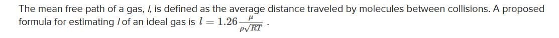 The mean free path of a gas, I, is defined as the average distance traveled by molecules between collisions. A proposed
formula for estimating /of an ideal gas is l = 1.26-
PVRT
