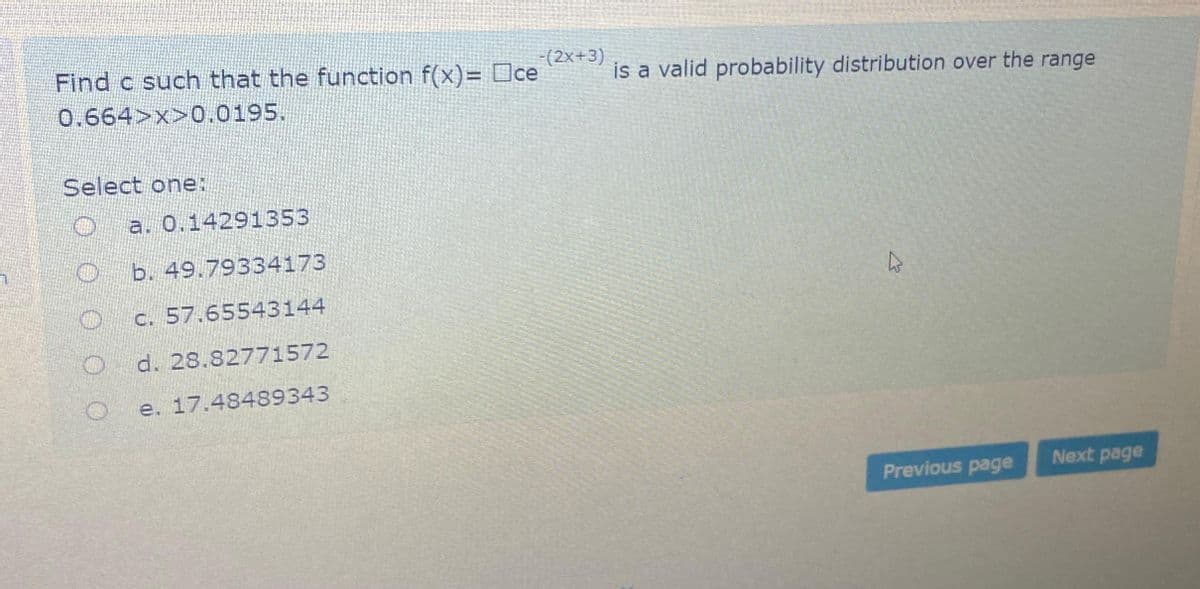 Find c such that the function f(x)= ce
0.664>x>0.0195.
Select one:
a. 0.14291353
b. 49.79334173
c. 57.65543144
d. 28.82771572
e.
17.48489343
-(2x+3)
is a valid probability distribution over the range
his
Previous page
Next page