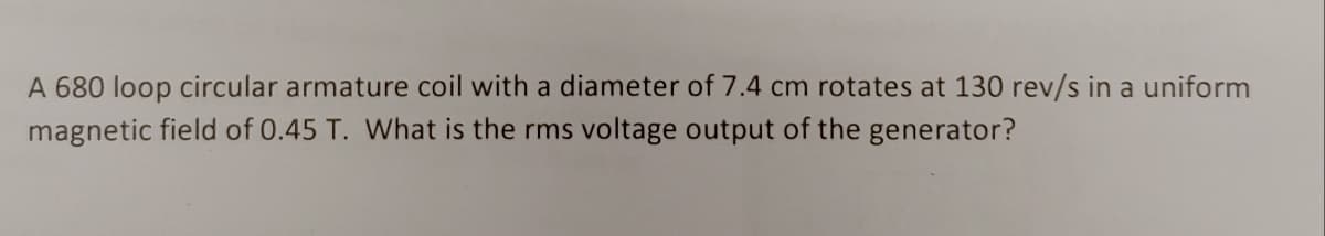 A 680 loop circular armature coil with a diameter of 7.4 cm rotates at 130 rev/s in a uniform
magnetic field of 0.45 T. What is the rms voltage output of the generator?