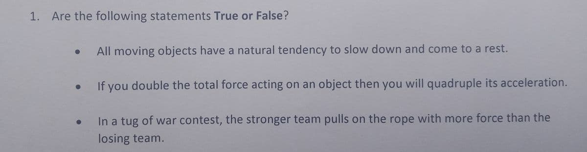 1. Are the following statements True or False?
• All moving objects have a natural tendency to slow down and come to a rest.
●
●
If you double the total force acting on an object then you will quadruple its acceleration.
In a tug of war contest, the stronger team pulls on the rope with more force than the
losing team.