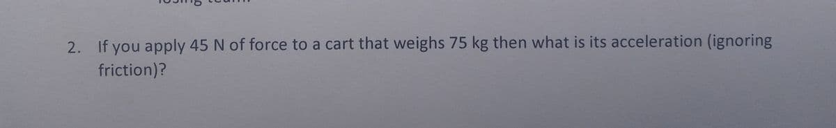 2. If you apply 45 N of force to a cart that weighs 75 kg then what is its acceleration (ignoring
friction)?