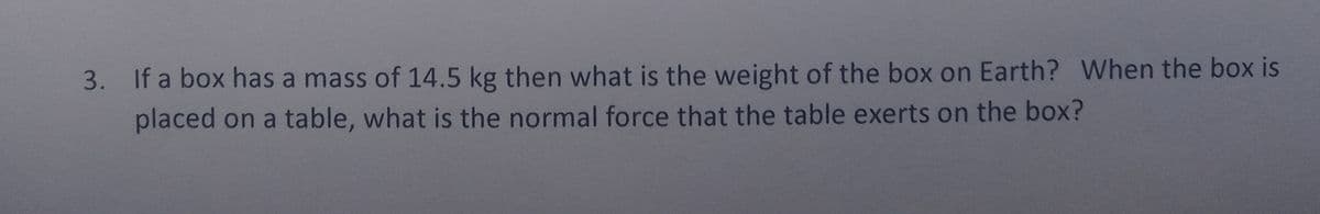 3. If a box has a mass of 14.5 kg then what is the weight of the box on Earth? When the box is
placed on a table, what is the normal force that the table exerts on the box?