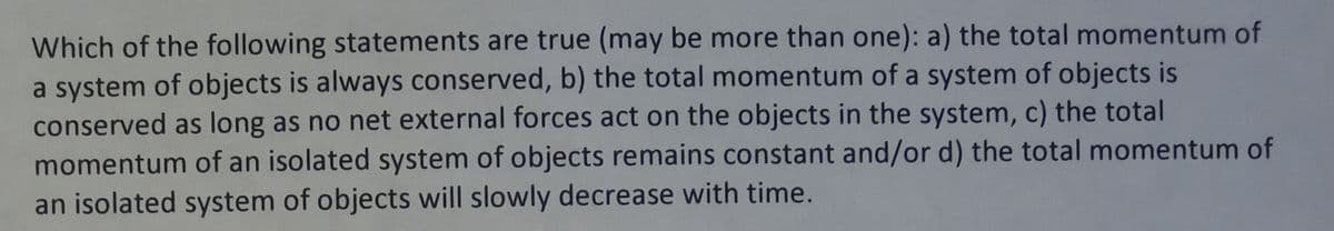 Which of the following statements are true (may be more than one): a) the total momentum of
a system of objects is always conserved, b) the total momentum of a system of objects is
conserved as long as no net external forces act on the objects in the system, c) the total
momentum of an isolated system of objects remains constant and/or d) the total momentum of
an isolated system of objects will slowly decrease with time.