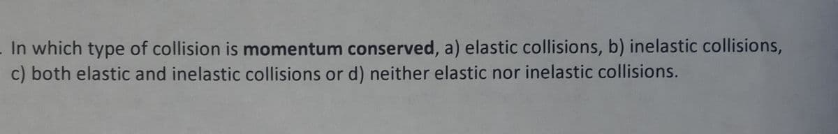 In which type of collision is momentum conserved, a) elastic collisions, b) inelastic collisions,
c) both elastic and inelastic collisions or d) neither elastic nor inelastic collisions.