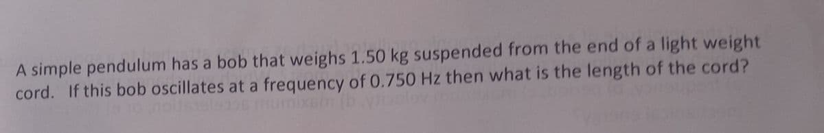 A simple pendulum has a bob that weighs 1.50 kg suspended from the end of a light weight
cord. If this bob oscillates at a frequency of 0.750 Hz then what is the length of the cord?