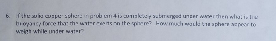 6. If the solid copper sphere in problem 4 is completely submerged under water then what is the
buoyancy force that the water exerts on the sphere? How much would the sphere appear to
weigh while under water?