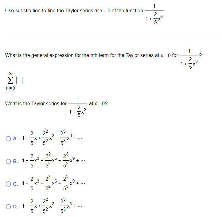 Use substitution to find the Taylor series at x = 0 of the function
n=0
What is the general expression for the nth term for the Taylor series at x = 0 for
What is the Taylor series for
2
OA. 1+-x+
5
2
-X²
B. 1--
2²
52+²x
5
·3
2
O c. 1+x³
+ ² x ³
5
+
+
2
O D. 1--x+
5
92
23
53+3
52 +6
23
53 +9
1+=X
5
53 +5
~~
32
1
53 +3
2 3
...
1
at x = 0?
2
3
1 +
'X`
1 +
1
2
-?