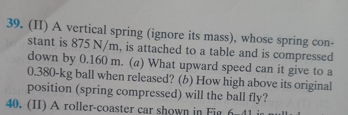 39. (II) A vertical spring (ignore its mass), whose spring con-
stant is 875 N/m, is attached to a table and is compressed
down by 0.160 m. (a) What upward speed can it give to a
0.380-kg ball when released? (b) How high above its original
our position (spring compressed) will the ball fly? A (1)
40. (II) A roller-coaster car shown in Fig 6-11 is null