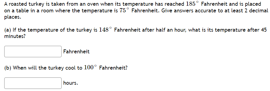 **Problem Statement:**

A roasted turkey is taken from an oven when its temperature has reached 185° Fahrenheit and is placed on a table in a room where the temperature is 75° Fahrenheit. Give answers accurate to at least 2 decimal places.

(a) If the temperature of the turkey is 148° Fahrenheit after half an hour, what is its temperature after 45 minutes?

**Answer Box:**
> _______ Fahrenheit

(b) When will the turkey cool to 100° Fahrenheit?

**Answer Box:**
> _______ hours.