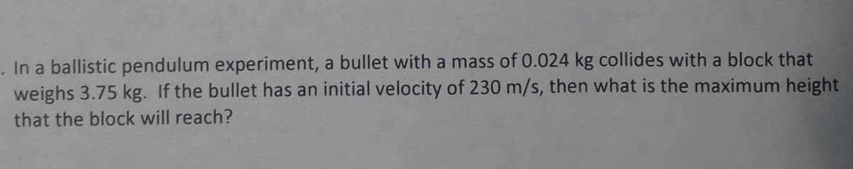 In a ballistic pendulum experiment, a bullet with a mass of 0.024 kg collides with a block that
weighs 3.75 kg. If the bullet has an initial velocity of 230 m/s, then what is the maximum height
that the block will reach?