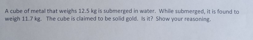 A cube of metal that weighs 12.5 kg is submerged in water. While submerged, it is found to
weigh 11.7 kg. The cube is claimed to be solid gold. Is it? Show your reasoning.