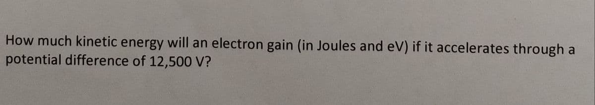 How much kinetic energy will an electron gain (in Joules and eV) if it accelerates through a
potential difference of 12,500 V?