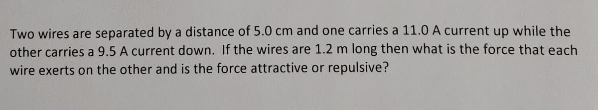 Two wires are separated by a distance of 5.0 cm and one carries a 11.0 A current up while the
other carries a 9.5 A current down. If the wires are 1.2 m long then what is the force that each
wire exerts on the other and is the force attractive or repulsive?