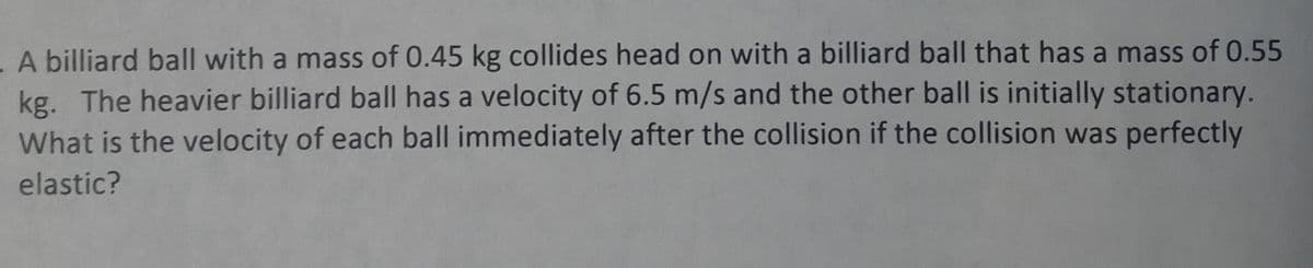 A billiard ball with a mass of 0.45 kg collides head on with a billiard ball that has a mass of 0.55
kg. The heavier billiard ball has a velocity of 6.5 m/s and the other ball is initially stationary.
What is the velocity of each ball immediately after the collision if the collision was perfectly
elastic?