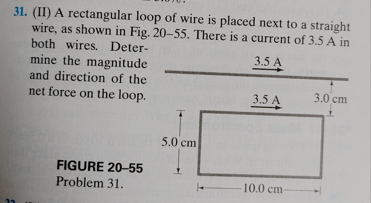 31. (II) A rectangular loop of wire is placed next to a straight
wire, as shown in Fig. 20-55. There is a current of 3.5 A in
both wires. Deter-
3.5 A
23
mine the magnitude
and direction of the
net force on the loop.
FIGURE 20-55
Problem 31.
5.0 cm
3.5 A
10.0 cm-
3.0 cm