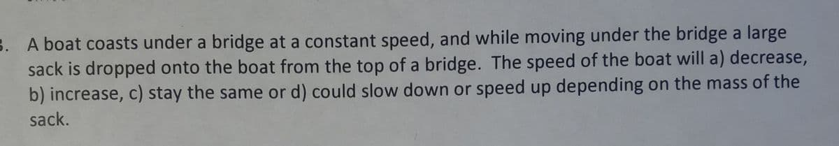 3. A boat coasts under a bridge at a constant speed, and while moving under the bridge a large
sack is dropped onto the boat from the top of a bridge. The speed of the boat will a) decrease,
b) increase, c) stay the same or d) could slow down or speed up depending on the mass of the
sack.