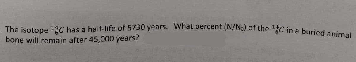 The isotope ¹C has a half-life of 5730 years. What percent (N/No) of the ¹4C in a buried animal
14
bone will remain after 45,000 years?