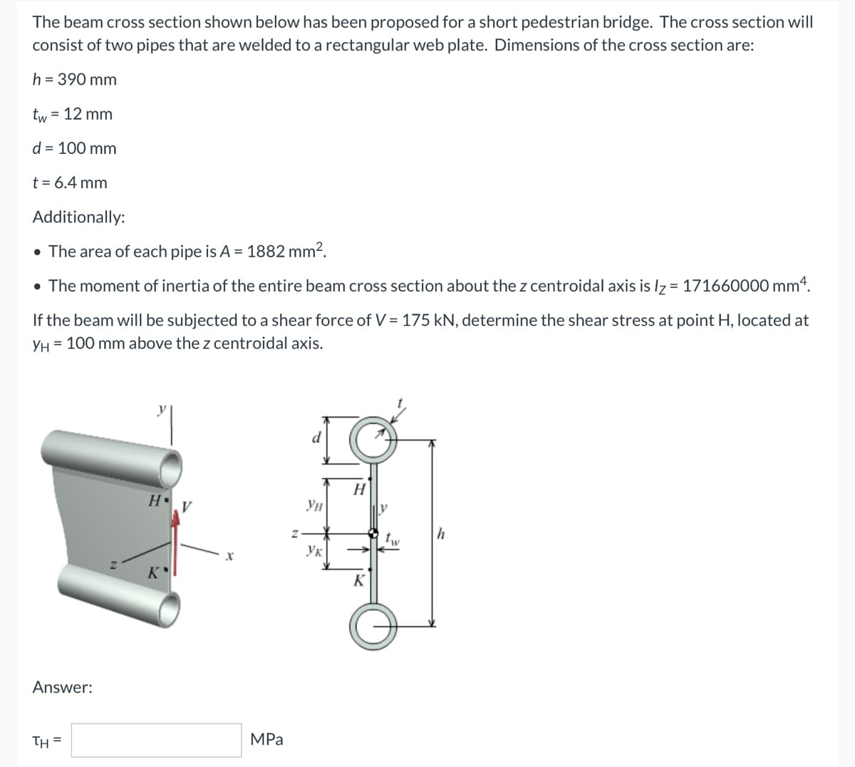 The beam cross section shown below has been proposed for a short pedestrian bridge. The cross section will
consist of two pipes that are welded to a rectangular web plate. Dimensions of the cross section are:
h = 390 mm
tw = 12 mm
d = 100 mm
t = 6.4 mm
Additionally:
• The area of each pipe is A = 1882 mm².
• The moment of inertia of the entire beam cross section about the z centroidal axis is lz= 171660000 mm 4.
If the beam will be subjected to a shear force of V = 175 kN, determine the shear stress at point H, located at
YH = 100 mm above the z centroidal axis.
d
H.V
K
Answer:
TH=
MPa
Z
Ун
Ук
H
K
V
1₁
"w
h