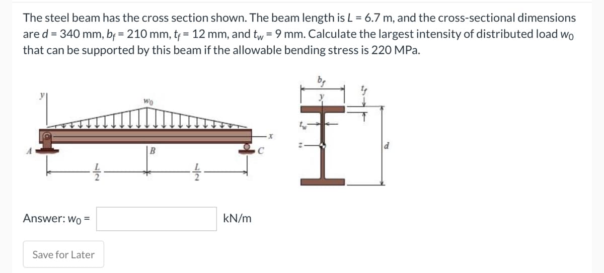 The steel beam has the cross section shown. The beam length is L = 6.7 m, and the cross-sectional dimensions
are d = 340 mm, bf = 210 mm, tf = 12 mm, and tw = 9 mm. Calculate the largest intensity of distributed load wo
that can be supported by this beam if the allowable bending stress is 220 MPa.
Wo
kN/m
Answer: Wo=
Save for Later
B