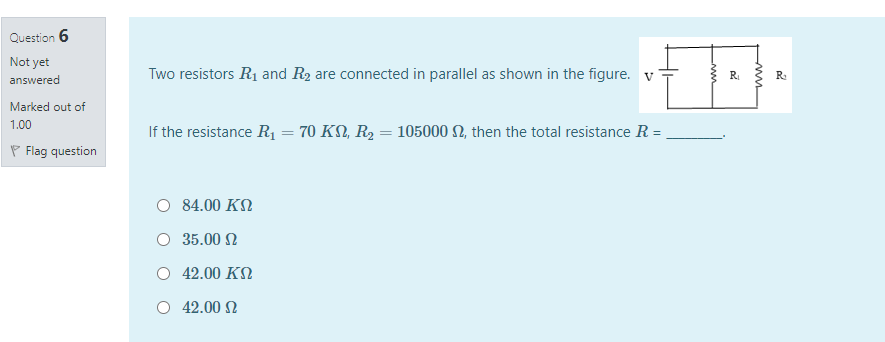 Question 6
Not yet
Two resistors R1 and R2 are connected in parallel as shown in the figure. v
RI
R
answered
Marked out of
1.00
If the resistance R1 = 70 KN, R2 = 105000 N, then the total resistance R =,
P Flag question
O 84.00 KN
35.00 N
O 42.00 KN
O 42.00 2
