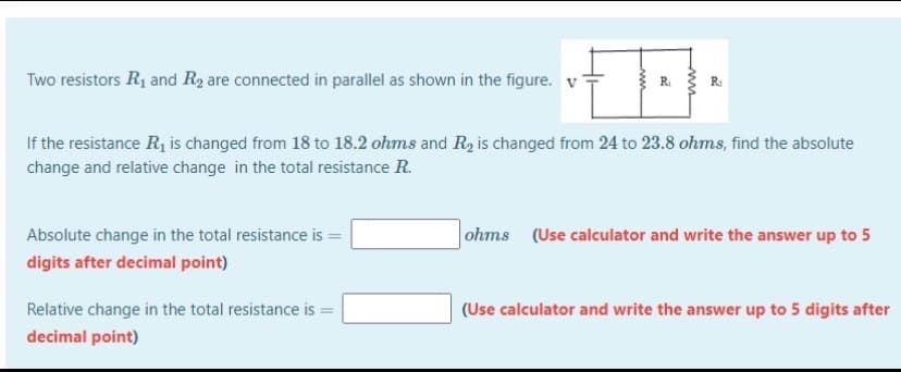 Two resistors R1 and R2 are connected in parallel as shown in the figure. v
R
If the resistance R, is changed from 18 to 18.2 ohms and Ry is changed from 24 to 23.8 ohms, find the absolute
change and relative change in the total resistance R.
Absolute change in the total resistance is =
ohms (Use calculator and write the answer up to 5
digits after decimal point)
Relative change in the total resistance is =
(Use calculator and write the answer up to 5 digits after
decimal point)
