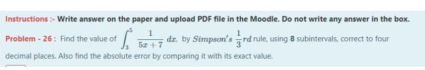 Instructions :- Write answer on the paper and upload PDF file in the Moodle. Do not write any answer in the box.
5
1
1
Problem - 26: Find the value of
dr, by Simpson's
rd rule, using 8 subintervals, correct to four
5x +7
decimal places. Also find the absolute error by comparing it with its exact value.
