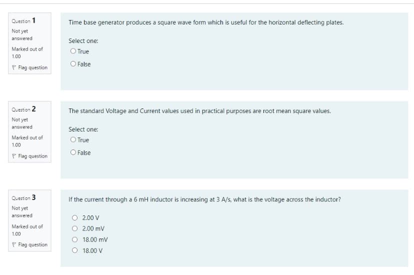 Question 1
Time base generator produces a square wave form which is useful for the horizontal deflecting plates.
Not yet
answered
Select one:
O True
Marked out of
1.00
P Flag question
O False
Question 2
The standard Voltage and Current values used in practical purposes are root mean square values.
Not yet
answered
Select one:
Marked out of
O True
O False
1.00
P Flag question
Question 3
If the current through a 6 mH inductor is increasing at 3 A/s, what is the voltage across the inductor?
Not yet
answered
O 2.00 V
O 2.00 mV
O 18.00 mv
O 18.00 V
Marked out of
1.00
P Flag question
