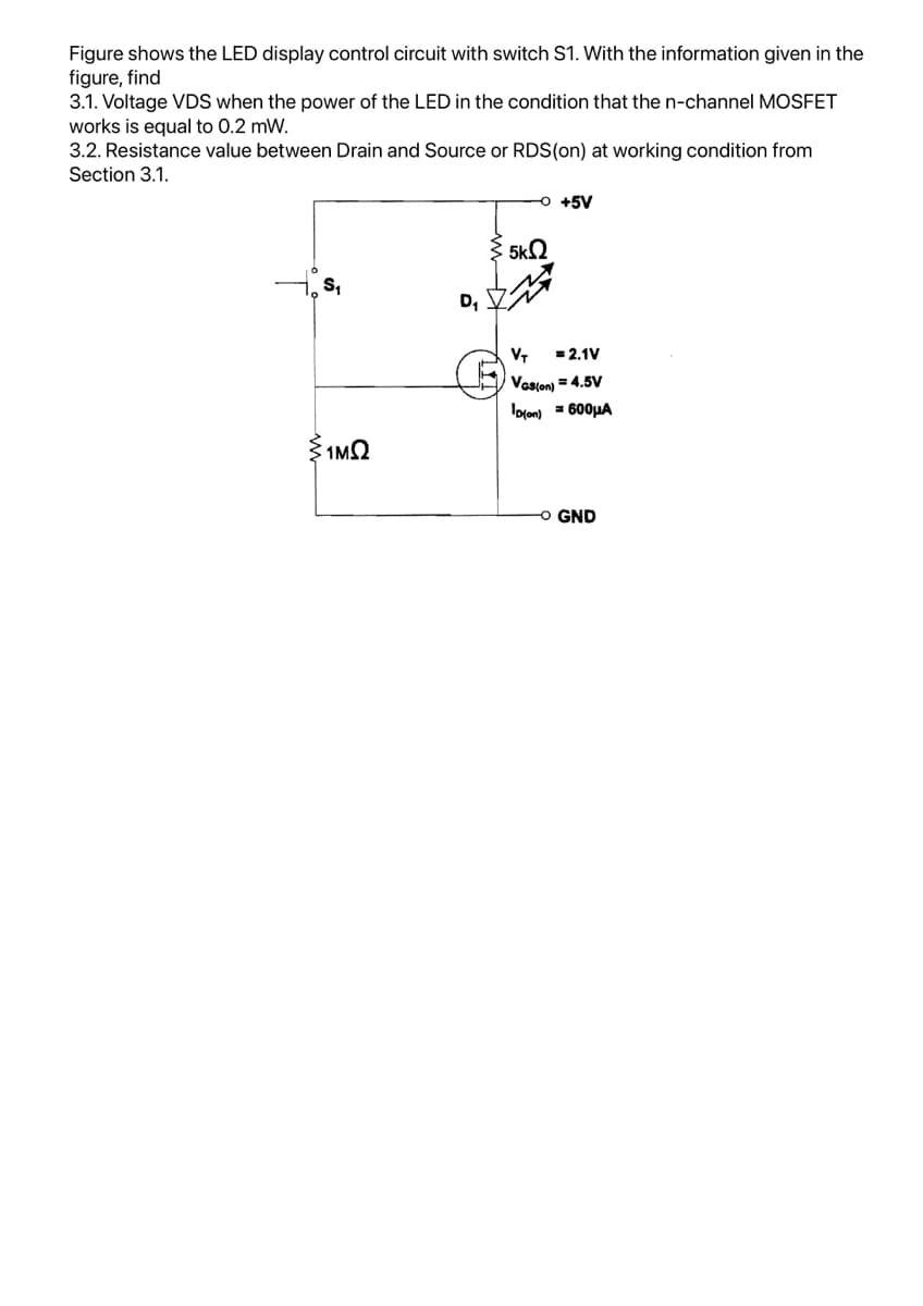 Figure shows the LED display control circuit with switch S1. With the information given in the
figure, find
3.1. Voltage VDS when the power of the LED in the condition that the n-channel MOSFET
works is equal to 0.2 mW.
3.2. Resistance value between Drain and Source or RDS (on) at working condition from
Section 3.1.
S₁
{1MS2
D₁
5
5k
-O +5V
VT
= 2.1V
VGS(on) = 4.5V
Dion) =600μA
-O GND