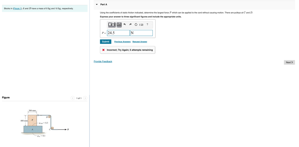 Blocks in (Figure 1) A and B have a mass of 9 kg and 10 kg, respectively.
Figure
T
400 mm
300 mm
B
A
DO
MAB= 0.3
PA=0.1
P
1 of 1
Part A
Using the coefficients of static friction indicated, determine the largest force P which can be applied to the cord without causing motion. There are pulleys at C and D.
Express your answer to three significant figures and include the appropriate units.
¹™:μA
P = 24.5
Submit
N
Provide Feedback
Previous Answers Request Answer
X Incorrect; Try Again; 5 attempts remaining
Next >