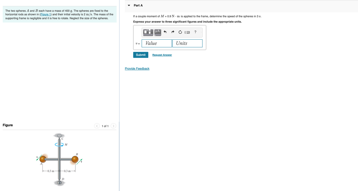 The two spheres A and B each have a mass of 400 g. The spheres are fixed to the
horizontal rods as shown in (Figure 1) and their initial velocity is 2 m/s. The mass of the
supporting frame is negligible and it is free to rotate. Neglect the size of the spheres.
Figure
-0.3 m
S
M
0.3 m
B
1 of 1
Part A
If a couple moment of M = 0.9 Nm is applied to the frame, determine the speed of the spheres in 3 s.
Express your answer to three significant figures and include the appropriate units.
V=
Value
Submit
μA
Provide Feedback
Request Answer
Units
?