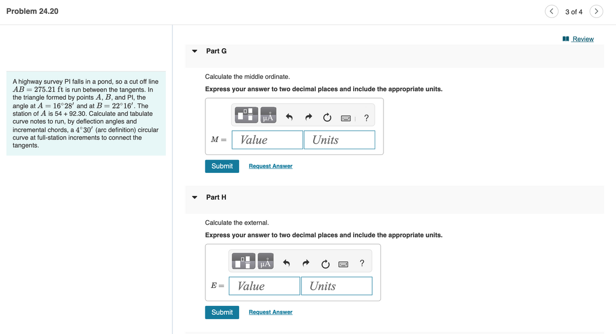 Problem 24.20
A highway survey PI falls in a pond, so a cut off line
AB= 275.21 ft is run between the tangents. In
the triangle formed by points A, B, and Pl, the
angle at A = 16°28' and at B = 22°16'. The
station of A is 54 + 92.30. Calculate and tabulate
curve notes to run, by deflection angles and
incremental chords, a 4°30′ (arc definition) circular
curve at full-station increments to connect the
tangents.
Part G
Calculate the middle ordinate.
Express your answer to two decimal places and include the appropriate units.
M =
Submit
Part H
E
0
Submit
μA
Value
Request Answer
Calculate the external.
Express your answer to two decimal places and include the appropriate units.
HÅ
Value
Units
Request Answer
?
Units
?
<
3 of 4
Review
>