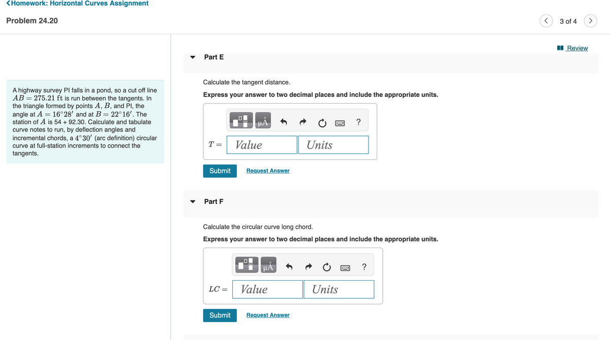 <Homework: Horizontal Curves Assignment
Problem 24.20
A highway survey PI falls in a pond, so a cut off line
AB= 275.21 ft is run between the tangents. In
the triangle formed by points A, B, and Pl, the
angle at A = 16°28' and at B = 22°16'. The
station of A is 54 + 92.30. Calculate and tabulate
curve notes to run, by deflection angles and
incremental chords, a 4°30' (arc definition) circular
curve at full-station increments to connect the
tangents.
Part E
Calculate the tangent distance.
Express your answer to two decimal places and include the appropriate units.
T =
Submit
Part F
LC=
0
Submit
HÅ
Value
Request Answer
Calculate the circular curve long chord.
Express your answer to two decimal places and include the appropriate units.
μÅ
Value
Units
Request Answer
?
Units
?
<
3 of 4
Review
>