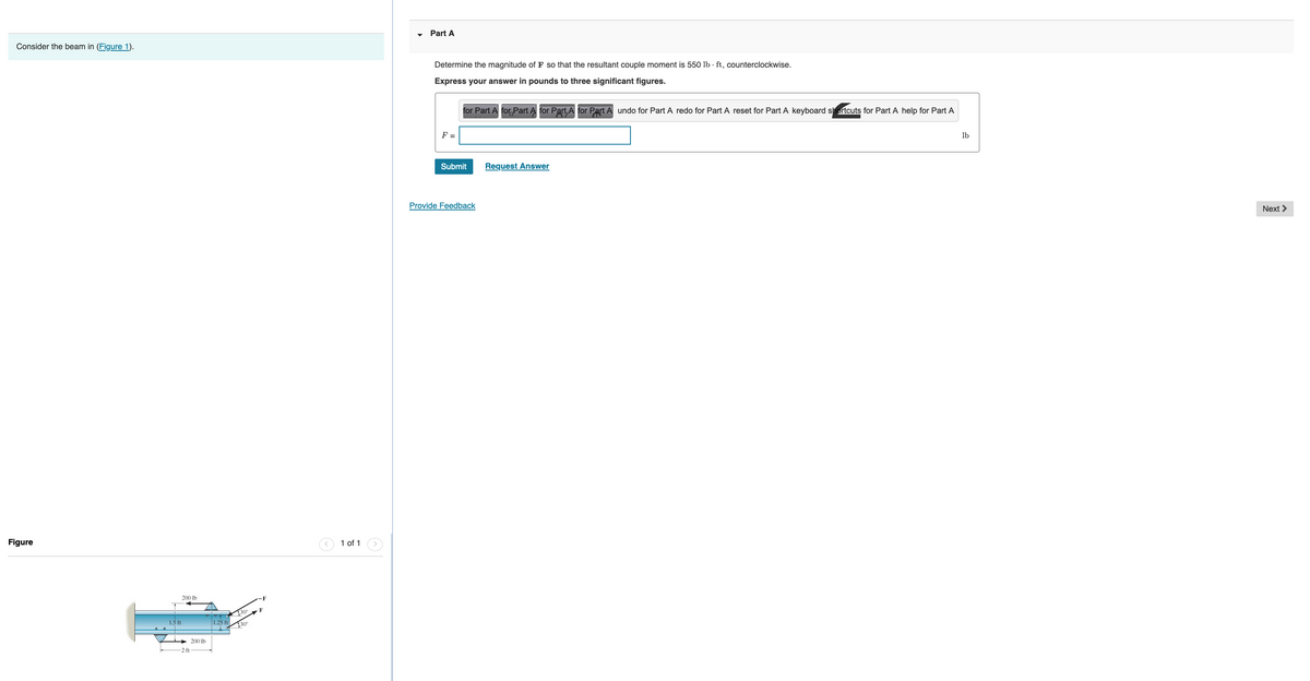 Consider the beam in (Figure 1).
Figure
200 lb
1.5 ft
-2 ft
200 lb
1.25 ft
30
30°
1 of 1
Part A
Determine the magnitude of F so that the resultant couple moment is 550 lb ft, counterclockwise.
Express your answer in pounds to three significant figures.
F =
for Part A for Part A for Part,A for Part A undo for Part A redo for Part A reset for Part A keyboard shortcuts for Part A help for Part A
Submit
Provide Feedback
Request Answer
lb
Next >