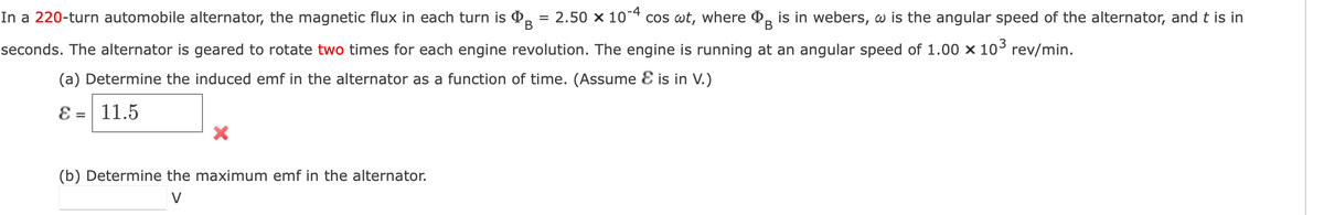 In a 220-turn automobile alternator, the magnetic flux in each turn is = 2.50 × 10-4 cos wt, where is in webers, w is the angular speed of the alternator, and t is in
B
B
seconds. The alternator is geared to rotate two times for each engine revolution. The engine is running at an angular speed of 1.00 × 10³ rev/min.
(a) Determine the induced emf in the alternator as a function of time. (Assume & is in V.)
8 = 11.5
X
(b) Determine the maximum emf in the alternator.
V