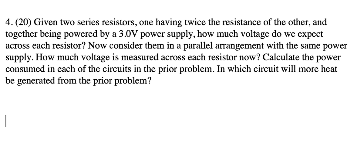 4. (20) Given two series resistors, one having twice the resistance of the other, and
together being powered by a 3.0V power supply, how much voltage do we expect
across each resistor? Now consider them in a parallel arrangement with the same power
supply. How much voltage is measured across each resistor now? Calculate the power
consumed in each of the circuits in the prior problem. In which circuit will more heat
be generated from the prior problem?
1