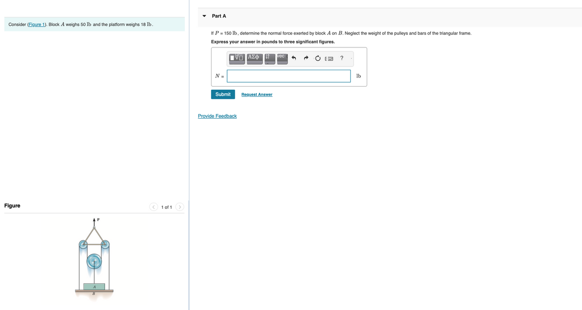 Consider (Figure 1). Block A weighs 50 lb and the platform weighs 18 lb.
Figure
1 of 1
Part A
If P = 150 lb, determine the normal force exerted by block A on B. Neglect the weight of the pulleys and bars of the triangular frame.
Express your answer in pounds to three significant figures.
ΠΑΣΦ[1
N =
Submit
Provide Feedback
Request Answer
vec
?
lb