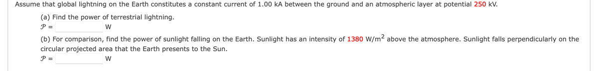 Assume that global lightning on the Earth constitutes a constant current of 1.00 kA between the ground and an atmospheric layer at potential 250 kV.
(a) Find the power of terrestrial lightning.
P =
W
(b) For comparison, find the power of sunlight falling on the Earth. Sunlight has an intensity of 1380 W/m² above the atmosphere. Sunlight falls perpendicularly on the
circular projected area that the Earth presents to the Sun.
P =
W