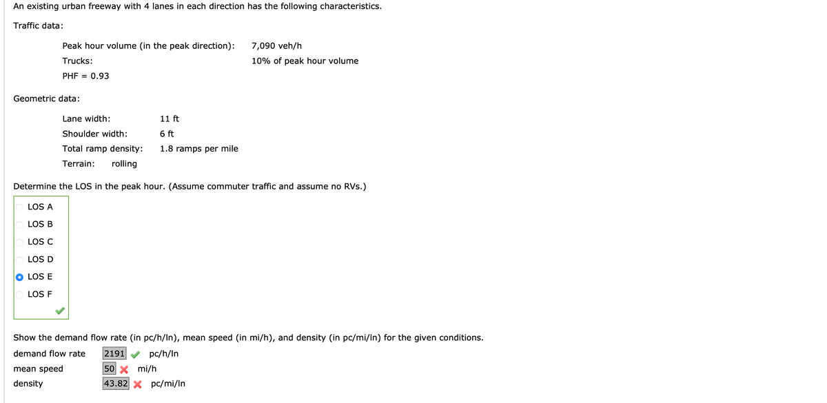 An existing urban freeway with 4 lanes in each direction has the following characteristics.
Traffic data:
Peak hour volume (in the peak direction):
Trucks:
PHF = 0.93
Geometric data:
LOS A
OLOS B
LOS C
LOS D
LOS E
LOS F
Lane width:
Shoulder width:
Total ramp density:
Terrain: rolling
11 ft
6 ft
1.8 ramps per mile
Determine the LOS in the peak hour. (Assume commuter traffic and assume no RVs.)
7,090 veh/h
10% of peak hour volume
Show the demand flow rate (in pc/h/In), mean speed (in mi/h), and density (in pc/mi/In) for the given conditions.
demand flow rate
2191
pc/h/In
mean speed
density
50 X mi/h
43.82 X pc/mi/In