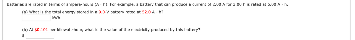 Batteries are rated in terms of ampere-hours (A·h). For example, a battery that can produce a current of 2.00 A for 3.00 h is rated at 6.00 A. h.
(a) What is the total energy stored in a 9.0-V battery rated at 52.0 A . h?
kWh
(b) At $0.101 per kilowatt-hour, what is the value of the electricity produced by this battery?
$