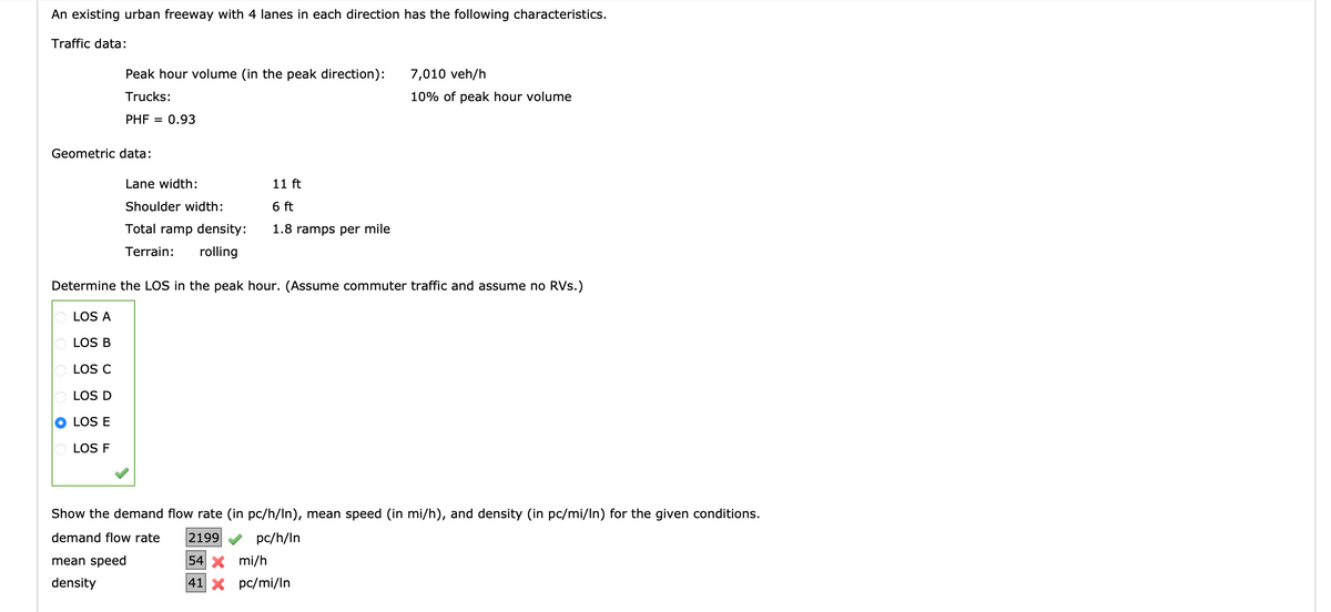An existing urban freeway with 4 lanes in each direction has the following characteristics.
Traffic data:
Peak hour volume (in the peak direction):
Trucks:
PHF = 0.93
Geometric data:
LOS A
LOS B
LOS C
LOS D
LOS E
LOS F
Lane width:
Shoulder width:
Total ramp density:
Terrain: rolling
11 ft
6 ft
1.8 ramps per mile
Determine the LOS in the peak hour. (Assume commuter traffic and assume no RVs.)
mean speed
density
7,010 veh/h
10% of peak hour volume
Show the demand flow rate (in pc/h/In), mean speed (in mi/h), and density (in pc/mi/In) for the given conditions.
demand flow rate
2199
pc/h/In
54 X mi/h
41 X
pc/mi/In