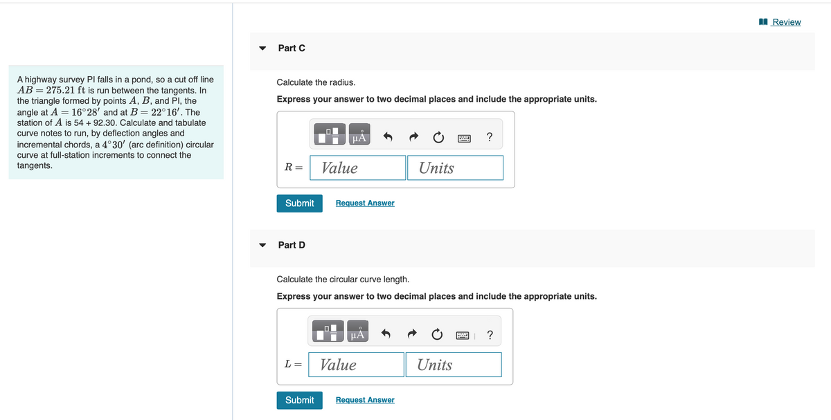 A highway survey PI falls in a pond, so a cut off line
AB= 275.21 ft is run between the tangents. In
the triangle formed by points A, B, and Pl, the
=
angle at A 16°28' and at B = 22°16'. The
station of A is 54 +92.30. Calculate and tabulate
curve notes to run, by deflection angles and
incremental chords, a 4°30' (arc definition) circular
curve at full-station increments to connect the
tangents.
Part C
Calculate the radius.
Express your answer to two decimal places and include the appropriate units.
R=
Submit
Part D
L=
-
μA
Submit
Value
Request Answer
Calculate the circular curve length.
Express your answer to two decimal places and include the appropriate units.
µÅ
Value
Units
Request Answer
?
Units
?
Review