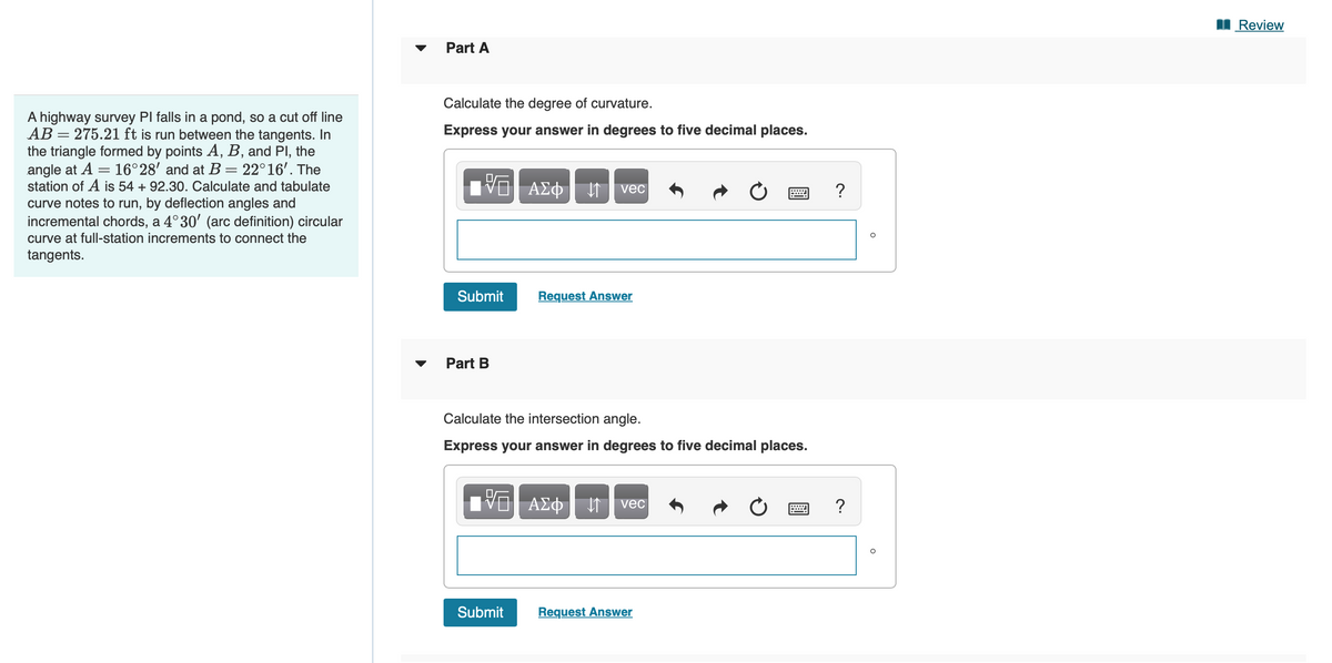 A highway survey PI falls in a pond, so a cut off line
AB 275.21 ft is run between the tangents. In
the triangle formed by points A, B, and Pl, the
angle at A = 16°28' and at B = 22°16'. The
station of A is 54 + 92.30. Calculate and tabulate
curve notes to run, by deflection angles and
incremental chords, a 4°30' (arc definition) circular
curve at full-station increments to connect the
tangents.
=
Part A
Calculate the degree of curvature.
Express your answer in degrees to five decimal places.
15. ΑΣΦ. 11 | vec
Submit
Part B
Request Answer
Calculate the intersection angle.
Express your answer in degrees to five decimal places.
IVO AΣo↓ vec
ΑΣΦ
Submit
Request Answer
?
?
Review