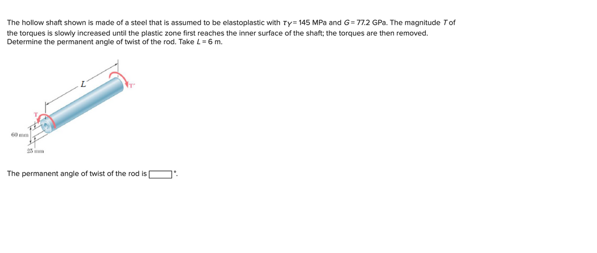 The hollow shaft shown is made of a steel that is assumed to be elastoplastic with Ty= 145 MPa and G= 77.2 GPa. The magnitude Tof
the torques is slowly increased until the plastic zone first reaches the inner surface of the shaft; the torques are then removed.
Determine the permanent angle of twist of the rod. Take L = 6 m.
60 mm
25 mm
L
The permanent angle of twist of the rod is