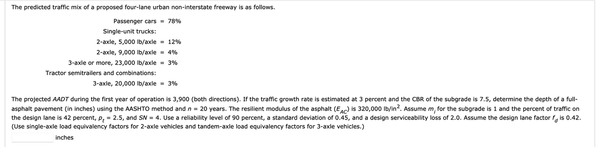 The predicted traffic mix of a proposed four-lane urban non-interstate freeway is as follows.
Passenger cars = 78%
Single-unit trucks:
2-axle, 5,000 lb/axle = 12%
2-axle, 9,000 lb/axle = 4%
3-axle or more, 23,000 lb/axle = 3%
Tractor semitrailers and combinations:
3-axle, 20,000 lb/axle = 3%
The projected AADT during the first year of operation is 3,900 (both directions). If the traffic growth rate is estimated at 3 percent and the CBR of the subgrade is 7.5, determine the depth of a full-
asphalt pavement (in inches) using the AASHTO method and n = 20 years. The resilient modulus of the asphalt (EAC) is 320,000 lb/in². Assume m, for the subgrade is 1 and the percent of traffic on
the design lane is 42 percent, p₁ = 2.5, and SN = 4. Use a reliability level of 90 percent, a standard deviation of 0.45, and a design serviceability loss of 2.0. Assume the design lane factor f is 0.42.
(Use single-axle load equivalency factors for 2-axle vehicles and tandem-axle load equivalency factors for 3-axle vehicles.)
inches