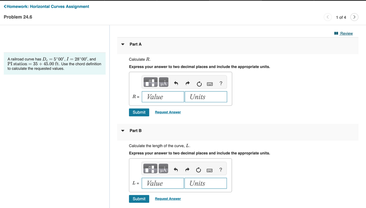 <Homework: Horizontal Curves Assignment
Problem 24.6
A railroad curve has Dc = 5°00', I = 28°00', and
35+ 45.00 ft. Use the chord definition
PI station
=
to calculate the requested values.
Part A
Calculate R.
Express your answer to two decimal places and include the appropriate units.
R=
Submit
Part B
L =
Submit
µÅ
Value
UL
Request Answer
Calculate the length of the curve, L.
Express your answer to two decimal places and include the appropriate units.
HA
Value
Units
Request Answer
?
Units
?
<
1 of 4
Review
>